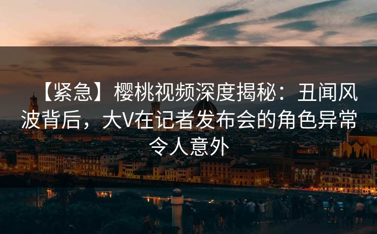 【紧急】樱桃视频深度揭秘：丑闻风波背后，大V在记者发布会的角色异常令人意外