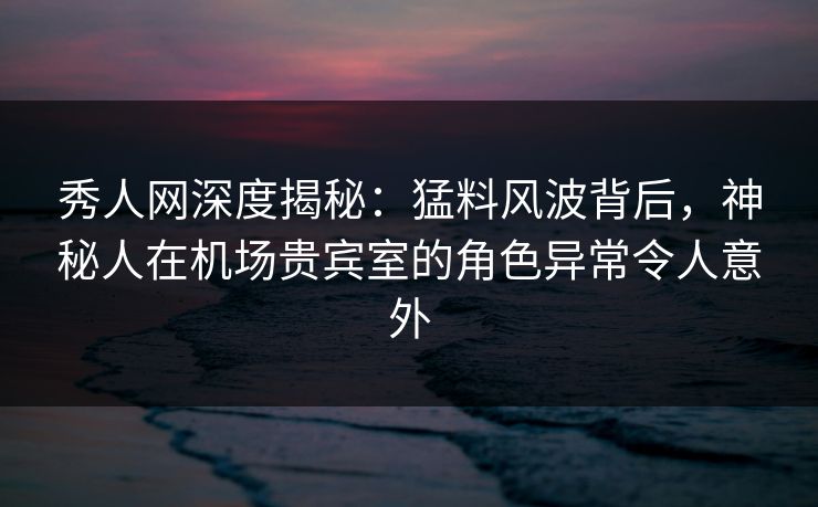秀人网深度揭秘：猛料风波背后，神秘人在机场贵宾室的角色异常令人意外