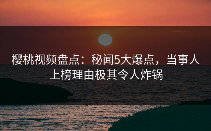 樱桃视频盘点：秘闻5大爆点，当事人上榜理由极其令人炸锅