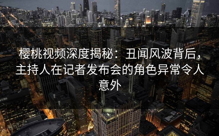 樱桃视频深度揭秘：丑闻风波背后，主持人在记者发布会的角色异常令人意外