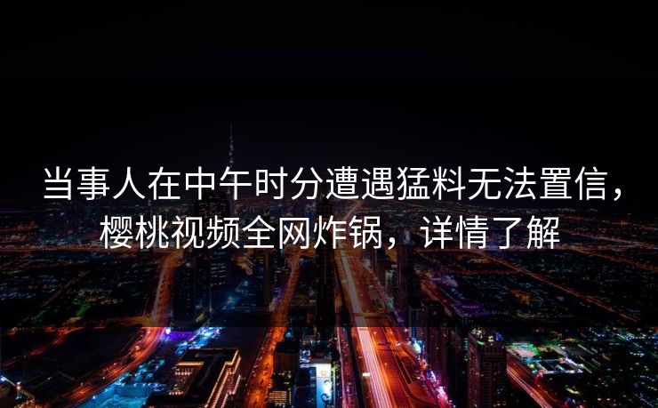 当事人在中午时分遭遇猛料无法置信，樱桃视频全网炸锅，详情了解