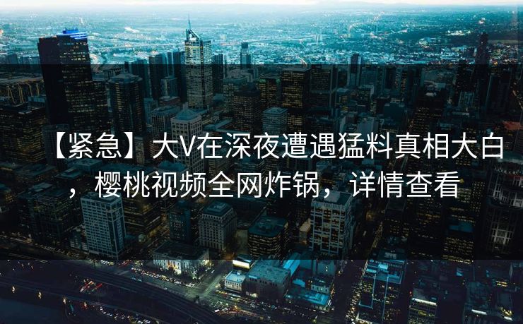 【紧急】大V在深夜遭遇猛料真相大白，樱桃视频全网炸锅，详情查看