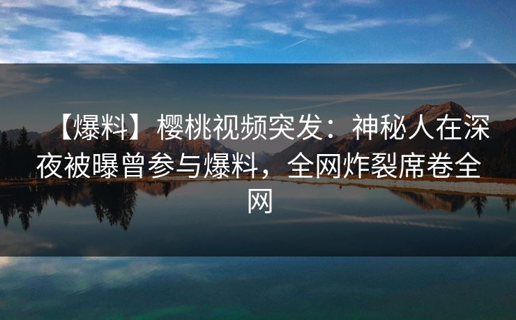【爆料】樱桃视频突发：神秘人在深夜被曝曾参与爆料，全网炸裂席卷全网