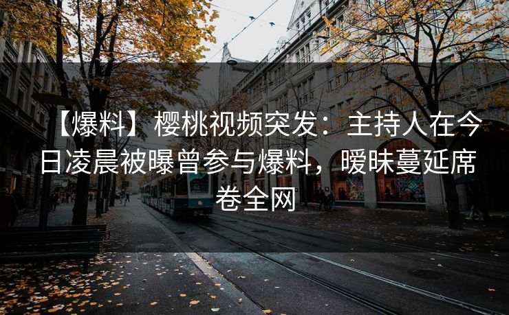 【爆料】樱桃视频突发：主持人在今日凌晨被曝曾参与爆料，暧昧蔓延席卷全网