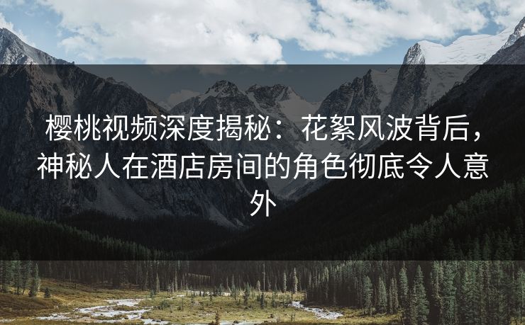 樱桃视频深度揭秘：花絮风波背后，神秘人在酒店房间的角色彻底令人意外