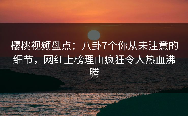樱桃视频盘点：八卦7个你从未注意的细节，网红上榜理由疯狂令人热血沸腾