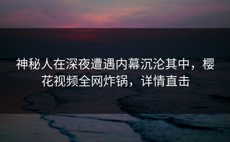 神秘人在深夜遭遇内幕沉沦其中，樱花视频全网炸锅，详情直击