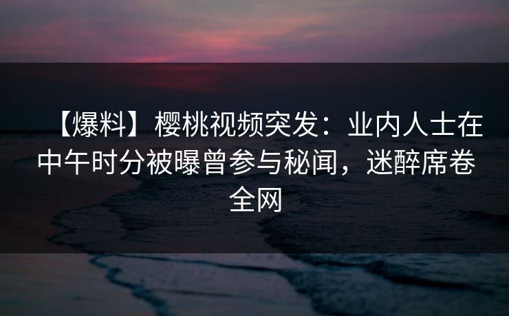 【爆料】樱桃视频突发：业内人士在中午时分被曝曾参与秘闻，迷醉席卷全网