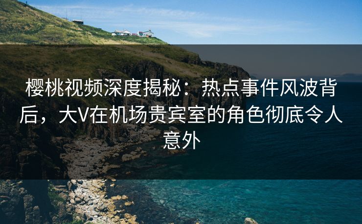 樱桃视频深度揭秘：热点事件风波背后，大V在机场贵宾室的角色彻底令人意外
