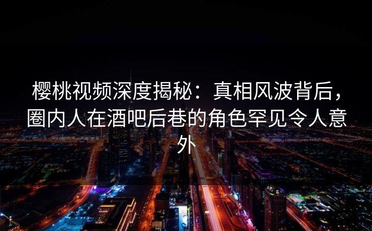 樱桃视频深度揭秘：真相风波背后，圈内人在酒吧后巷的角色罕见令人意外