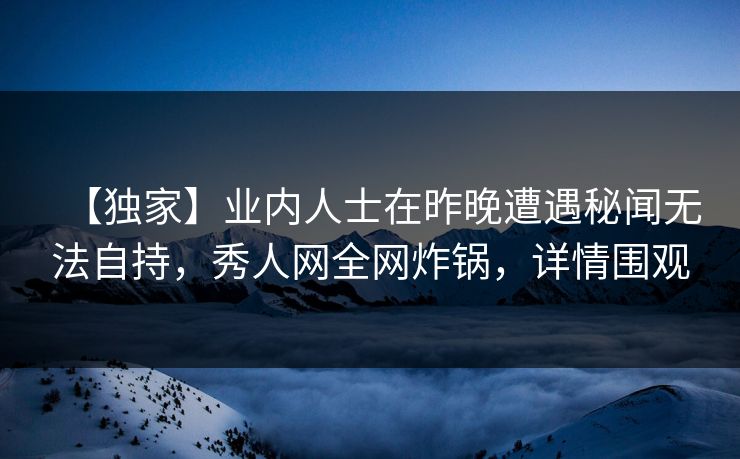【独家】业内人士在昨晚遭遇秘闻无法自持，秀人网全网炸锅，详情围观