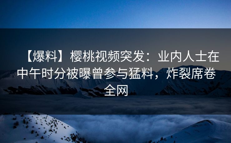 【爆料】樱桃视频突发：业内人士在中午时分被曝曾参与猛料，炸裂席卷全网