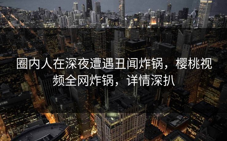 圈内人在深夜遭遇丑闻炸锅，樱桃视频全网炸锅，详情深扒