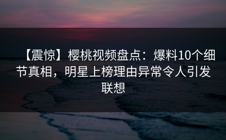 【震惊】樱桃视频盘点：爆料10个细节真相，明星上榜理由异常令人引发联想