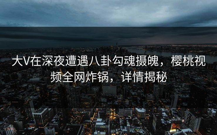 大V在深夜遭遇八卦勾魂摄魄，樱桃视频全网炸锅，详情揭秘