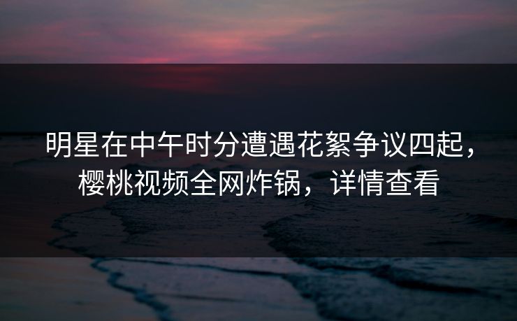 明星在中午时分遭遇花絮争议四起，樱桃视频全网炸锅，详情查看