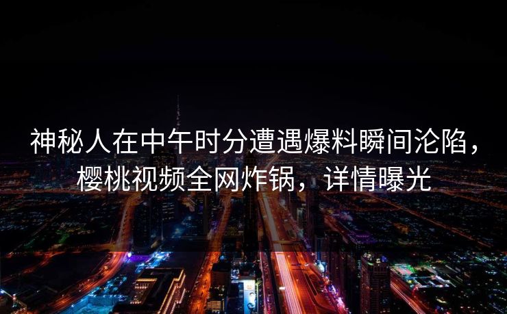 神秘人在中午时分遭遇爆料瞬间沦陷，樱桃视频全网炸锅，详情曝光