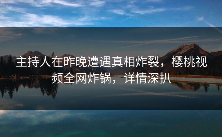 主持人在昨晚遭遇真相炸裂，樱桃视频全网炸锅，详情深扒