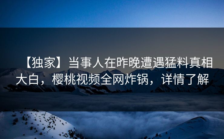 【独家】当事人在昨晚遭遇猛料真相大白，樱桃视频全网炸锅，详情了解