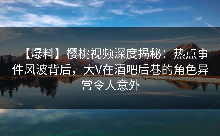 【爆料】樱桃视频深度揭秘：热点事件风波背后，大V在酒吧后巷的角色异常令人意外