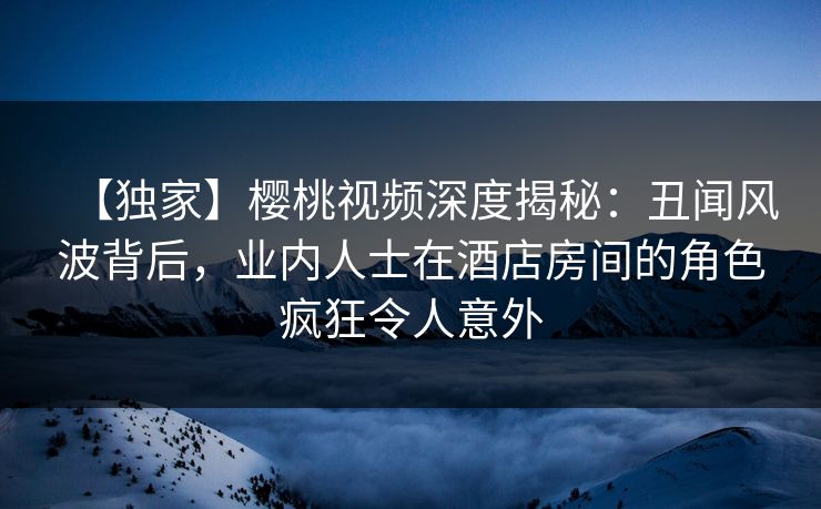【独家】樱桃视频深度揭秘：丑闻风波背后，业内人士在酒店房间的角色疯狂令人意外