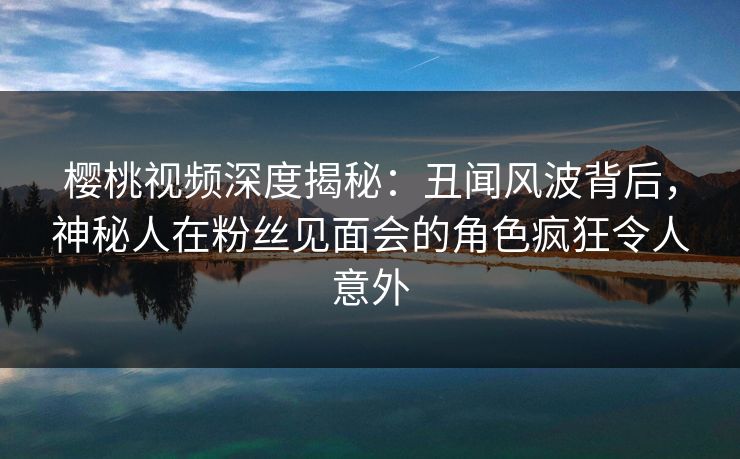 樱桃视频深度揭秘：丑闻风波背后，神秘人在粉丝见面会的角色疯狂令人意外