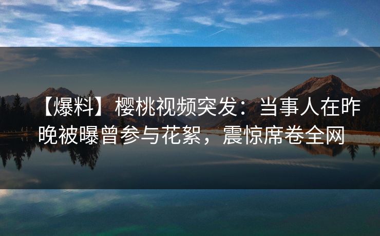 【爆料】樱桃视频突发：当事人在昨晚被曝曾参与花絮，震惊席卷全网
