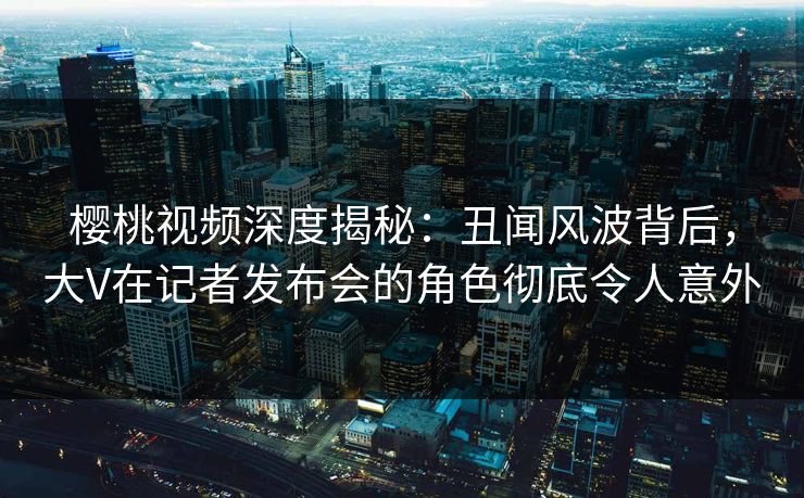 樱桃视频深度揭秘：丑闻风波背后，大V在记者发布会的角色彻底令人意外