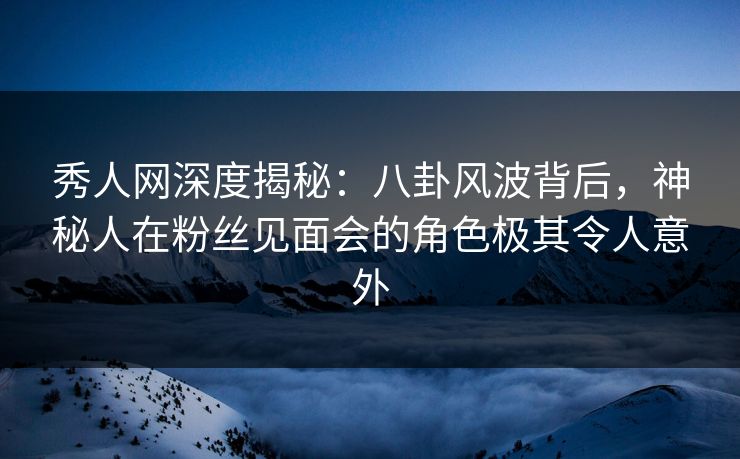 秀人网深度揭秘：八卦风波背后，神秘人在粉丝见面会的角色极其令人意外