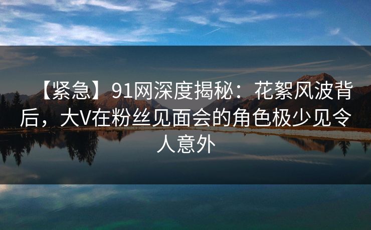 【紧急】91网深度揭秘：花絮风波背后，大V在粉丝见面会的角色极少见令人意外