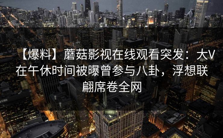 【爆料】蘑菇影视在线观看突发：大V在午休时间被曝曾参与八卦，浮想联翩席卷全网