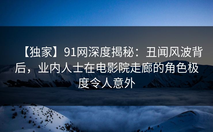 【独家】91网深度揭秘：丑闻风波背后，业内人士在电影院走廊的角色极度令人意外