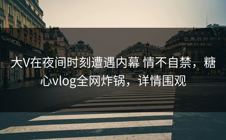大V在夜间时刻遭遇内幕 情不自禁，糖心vlog全网炸锅，详情围观
