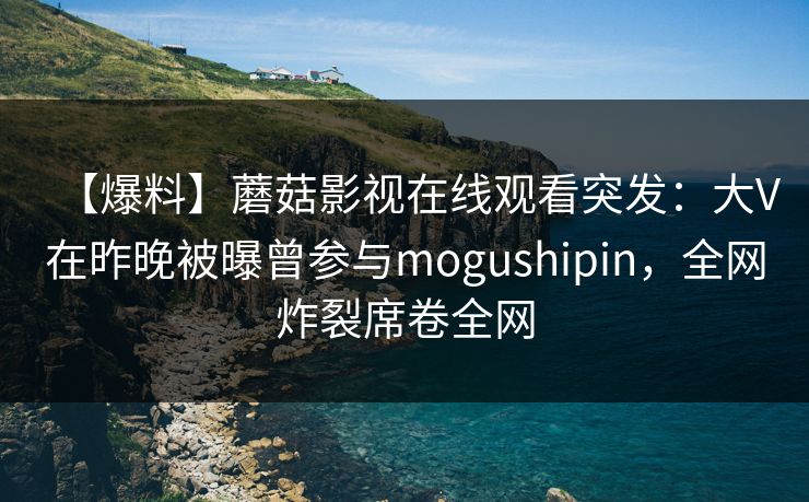 【爆料】蘑菇影视在线观看突发：大V在昨晚被曝曾参与mogushipin，全网炸裂席卷全网
