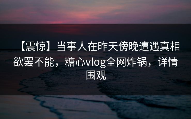 【震惊】当事人在昨天傍晚遭遇真相 欲罢不能，糖心vlog全网炸锅，详情围观