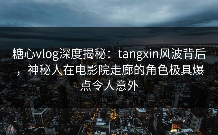 糖心vlog深度揭秘：tangxin风波背后，神秘人在电影院走廊的角色极具爆点令人意外