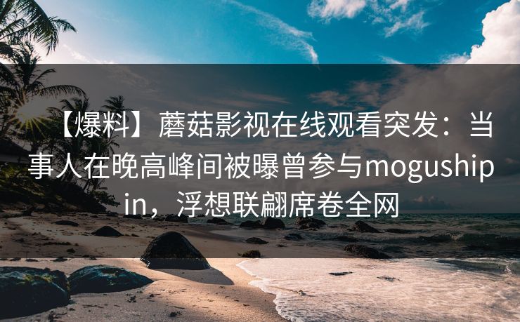 【爆料】蘑菇影视在线观看突发：当事人在晚高峰间被曝曾参与mogushipin，浮想联翩席卷全网