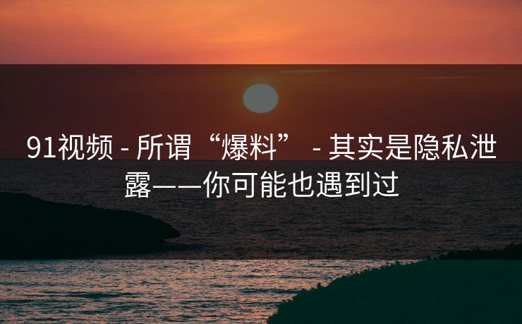 91视频 - 所谓“爆料” - 其实是隐私泄露——你可能也遇到过