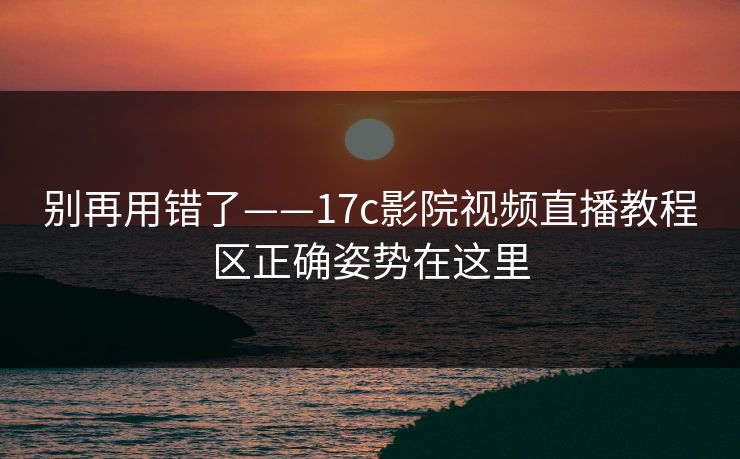 别再用错了——17c影院视频直播教程区正确姿势在这里