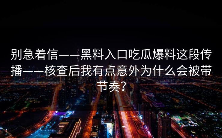 别急着信——黑料入口吃瓜爆料这段传播——核查后我有点意外为什么会被带节奏？