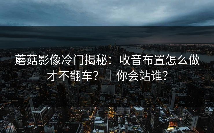 蘑菇影像冷门揭秘：收音布置怎么做才不翻车？｜你会站谁？