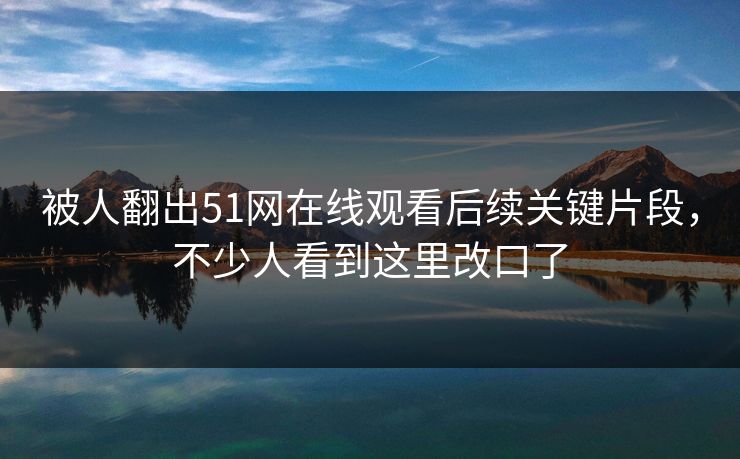 被人翻出51网在线观看后续关键片段，不少人看到这里改口了
