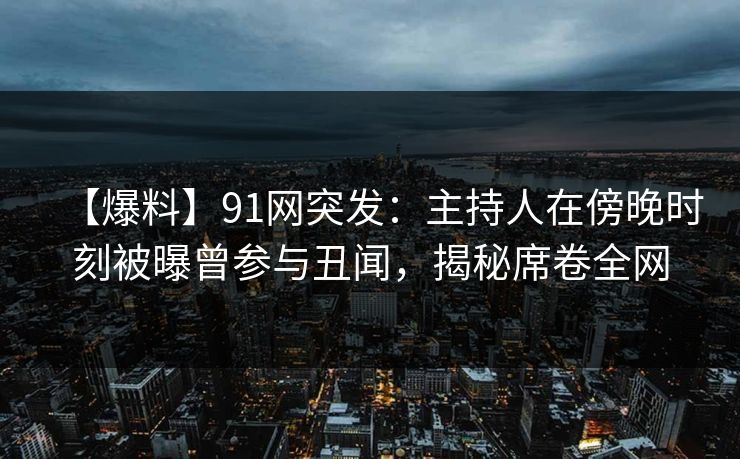 【爆料】91网突发：主持人在傍晚时刻被曝曾参与丑闻，揭秘席卷全网