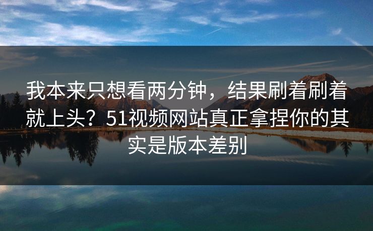 我本来只想看两分钟，结果刷着刷着就上头？51视频网站真正拿捏你的其实是版本差别